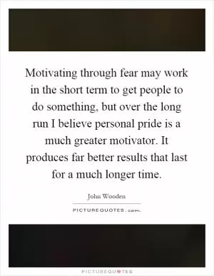 Motivating through fear may work in the short term to get people to do something, but over the long run I believe personal pride is a much greater motivator. It produces far better results that last for a much longer time Picture Quote #1