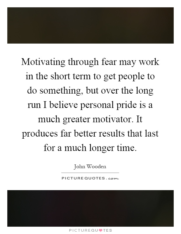 Motivating through fear may work in the short term to get people to do something, but over the long run I believe personal pride is a much greater motivator. It produces far better results that last for a much longer time Picture Quote #1