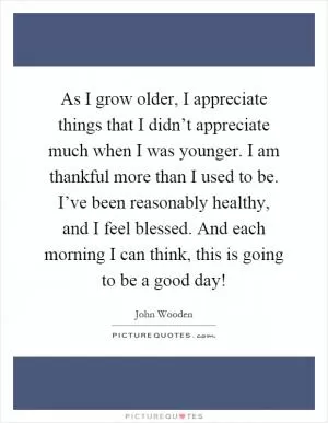 As I grow older, I appreciate things that I didn’t appreciate much when I was younger. I am thankful more than I used to be. I’ve been reasonably healthy, and I feel blessed. And each morning I can think, this is going to be a good day! Picture Quote #1