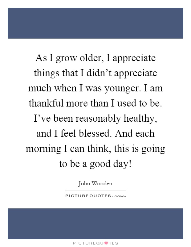 As I grow older, I appreciate things that I didn't appreciate much when I was younger. I am thankful more than I used to be. I've been reasonably healthy, and I feel blessed. And each morning I can think, this is going to be a good day! Picture Quote #1
