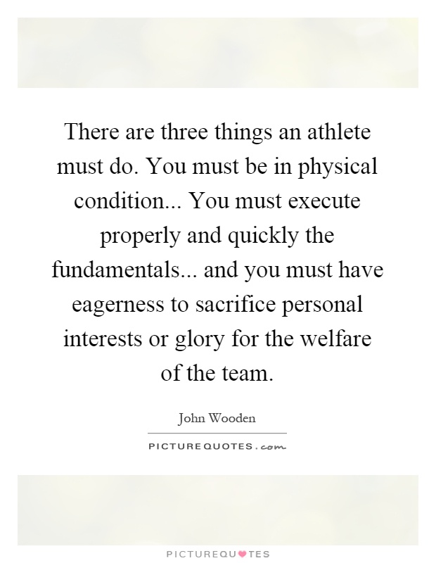 There are three things an athlete must do. You must be in physical condition... You must execute properly and quickly the fundamentals... and you must have eagerness to sacrifice personal interests or glory for the welfare of the team Picture Quote #1