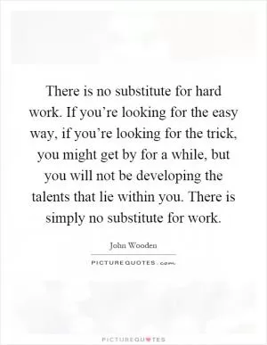 There is no substitute for hard work. If you’re looking for the easy way, if you’re looking for the trick, you might get by for a while, but you will not be developing the talents that lie within you. There is simply no substitute for work Picture Quote #1