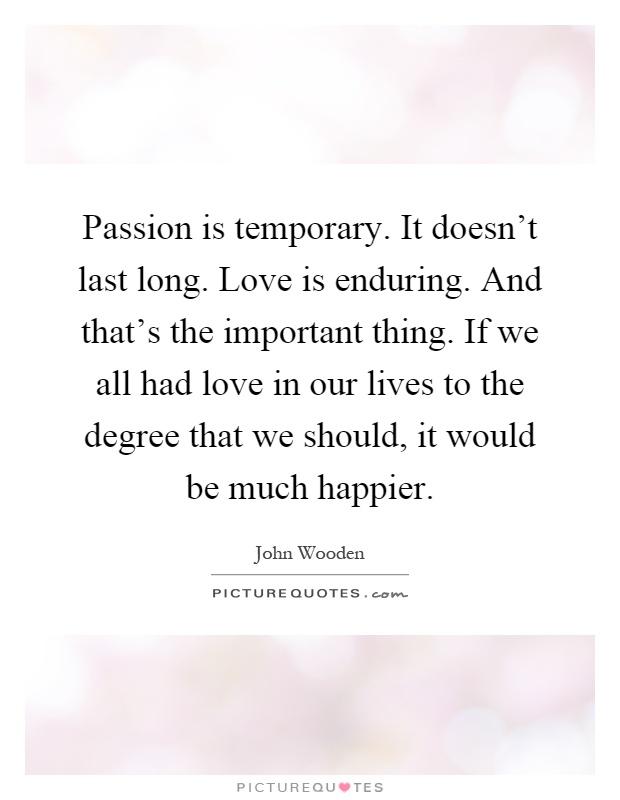 Passion is temporary. It doesn't last long. Love is enduring. And that's the important thing. If we all had love in our lives to the degree that we should, it would be much happier Picture Quote #1
