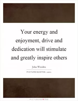 Your energy and enjoyment, drive and dedication will stimulate and greatly inspire others Picture Quote #1