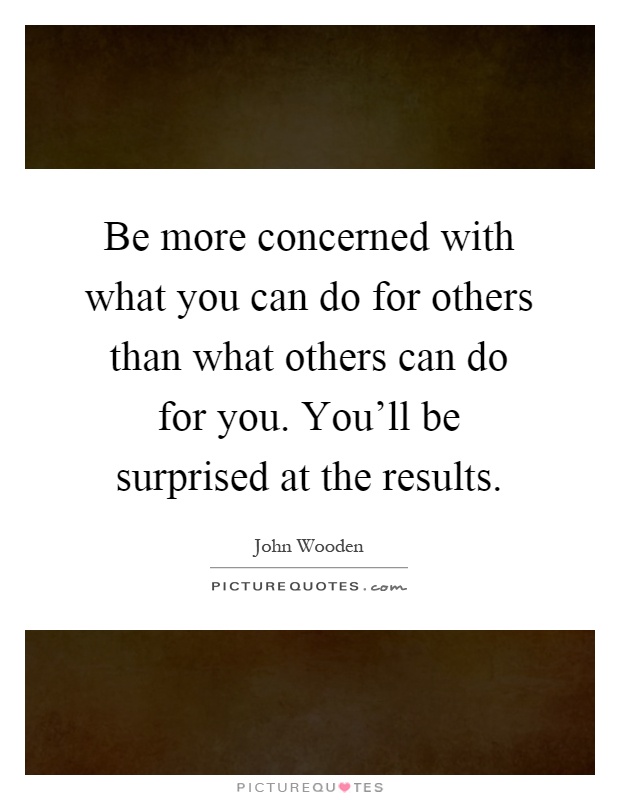 Be more concerned with what you can do for others than what others can do for you. You'll be surprised at the results Picture Quote #1