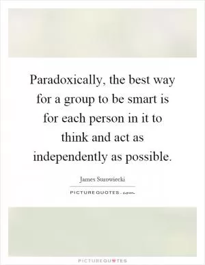 Paradoxically, the best way for a group to be smart is for each person in it to think and act as independently as possible Picture Quote #1