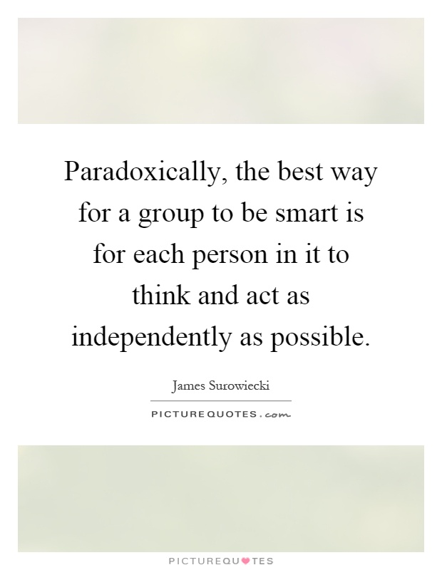 Paradoxically, the best way for a group to be smart is for each person in it to think and act as independently as possible Picture Quote #1
