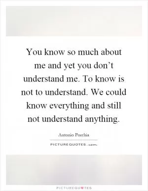 You know so much about me and yet you don’t understand me. To know is not to understand. We could know everything and still not understand anything Picture Quote #1