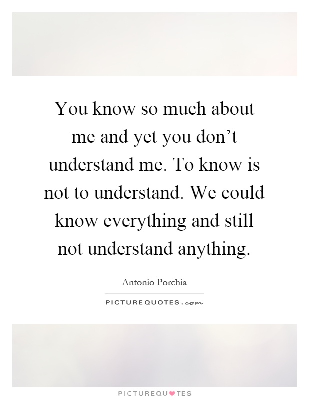 You know so much about me and yet you don't understand me. To know is not to understand. We could know everything and still not understand anything Picture Quote #1