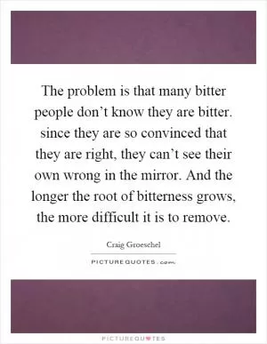The problem is that many bitter people don’t know they are bitter. since they are so convinced that they are right, they can’t see their own wrong in the mirror. And the longer the root of bitterness grows, the more difficult it is to remove Picture Quote #1
