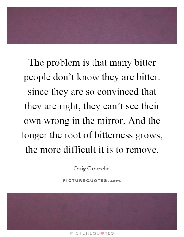 The problem is that many bitter people don't know they are bitter. since they are so convinced that they are right, they can't see their own wrong in the mirror. And the longer the root of bitterness grows, the more difficult it is to remove Picture Quote #1