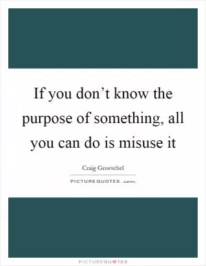 If you don’t know the purpose of something, all you can do is misuse it Picture Quote #1