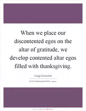 When we place our discontented egos on the altar of gratitude, we develop contented altar egos filled with thanksgiving Picture Quote #1