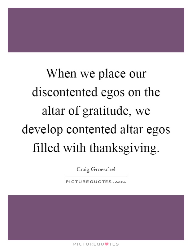When we place our discontented egos on the altar of gratitude, we develop contented altar egos filled with thanksgiving Picture Quote #1