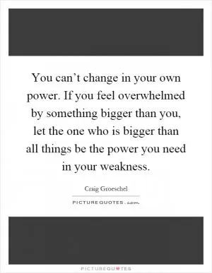 You can’t change in your own power. If you feel overwhelmed by something bigger than you, let the one who is bigger than all things be the power you need in your weakness Picture Quote #1