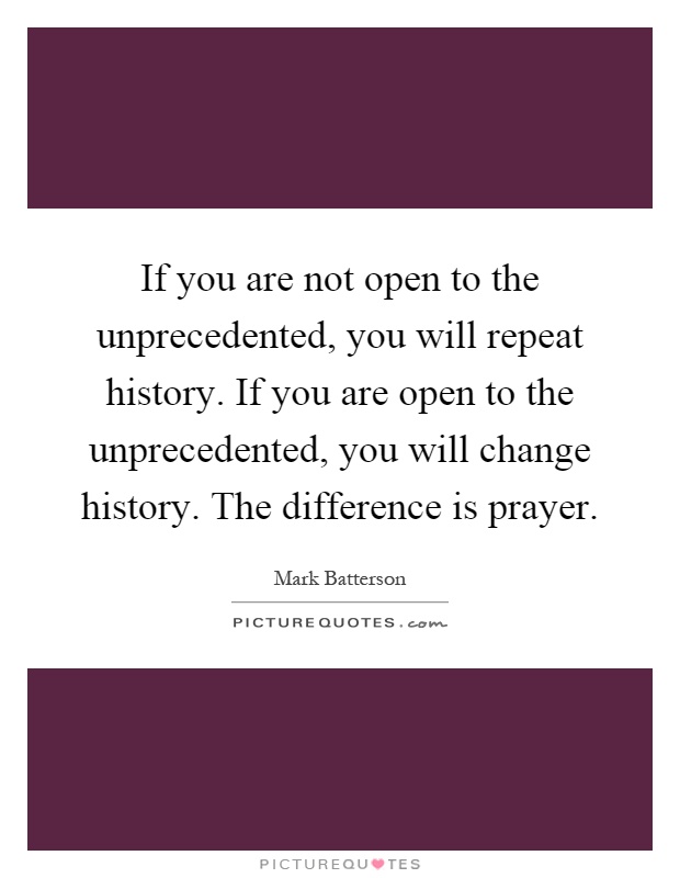 If you are not open to the unprecedented, you will repeat history. If you are open to the unprecedented, you will change history. The difference is prayer Picture Quote #1