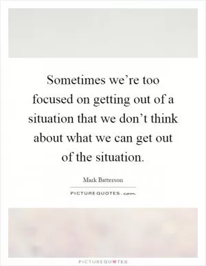 Sometimes we’re too focused on getting out of a situation that we don’t think about what we can get out of the situation Picture Quote #1