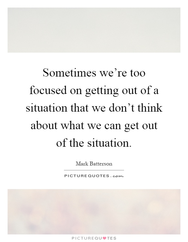 Sometimes we're too focused on getting out of a situation that we don't think about what we can get out of the situation Picture Quote #1
