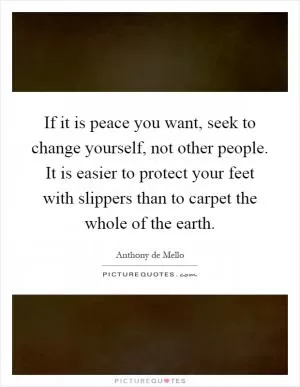 If it is peace you want, seek to change yourself, not other people. It is easier to protect your feet with slippers than to carpet the whole of the earth Picture Quote #1