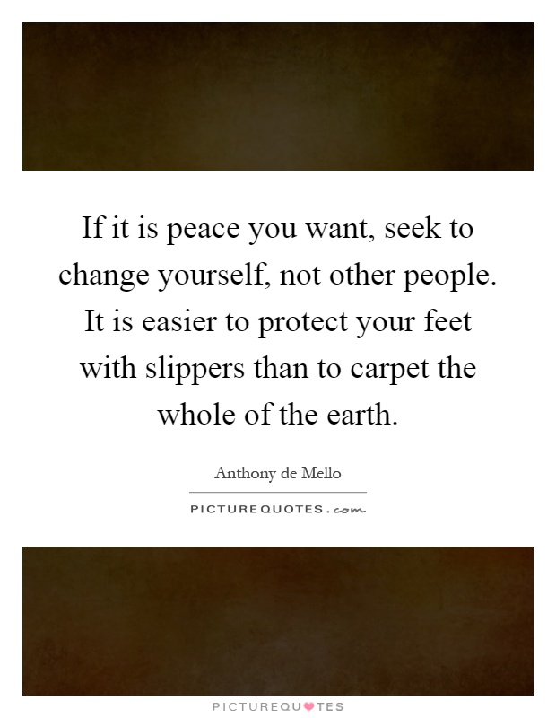 If it is peace you want, seek to change yourself, not other people. It is easier to protect your feet with slippers than to carpet the whole of the earth Picture Quote #1