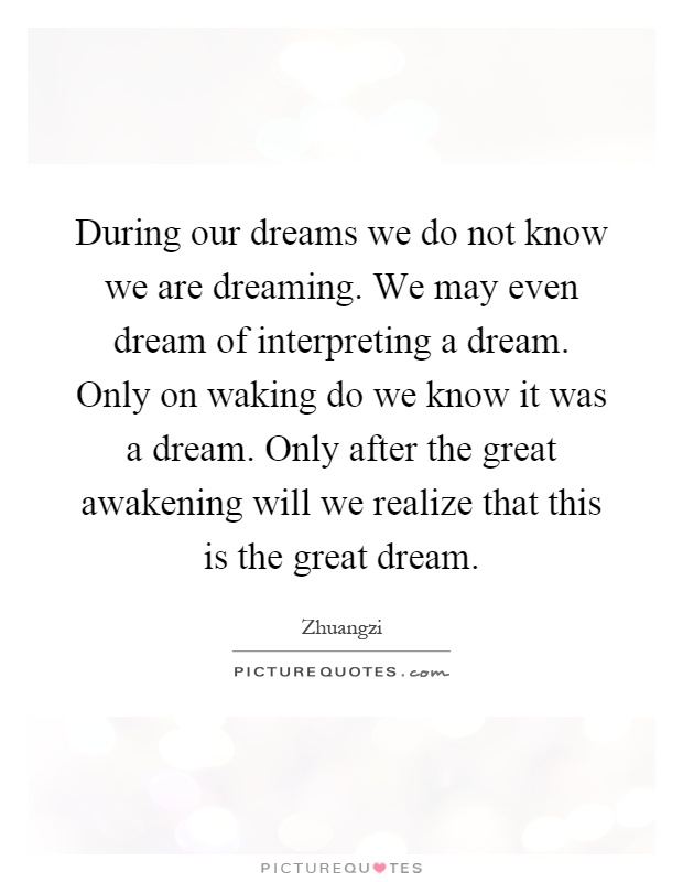During our dreams we do not know we are dreaming. We may even dream of interpreting a dream. Only on waking do we know it was a dream. Only after the great awakening will we realize that this is the great dream Picture Quote #1