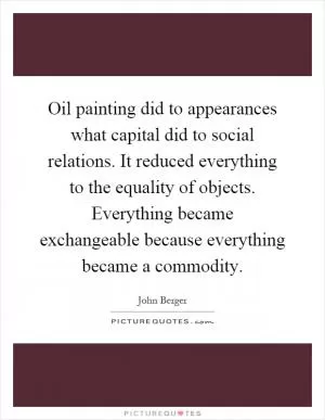 Oil painting did to appearances what capital did to social relations. It reduced everything to the equality of objects. Everything became exchangeable because everything became a commodity Picture Quote #1