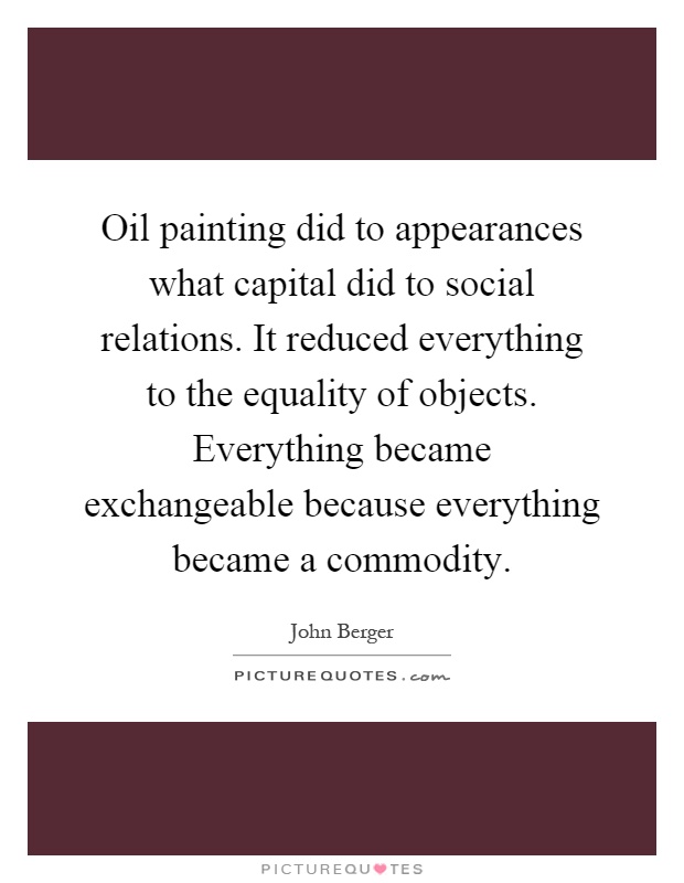 Oil painting did to appearances what capital did to social relations. It reduced everything to the equality of objects. Everything became exchangeable because everything became a commodity Picture Quote #1