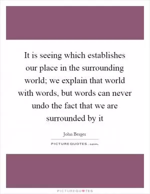 It is seeing which establishes our place in the surrounding world; we explain that world with words, but words can never undo the fact that we are surrounded by it Picture Quote #1