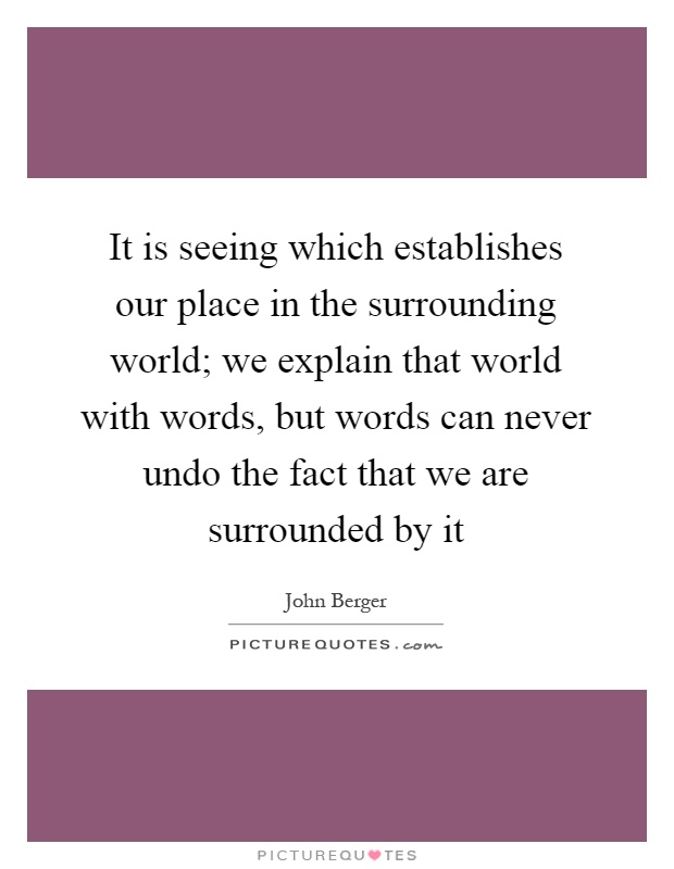 It is seeing which establishes our place in the surrounding world; we explain that world with words, but words can never undo the fact that we are surrounded by it Picture Quote #1