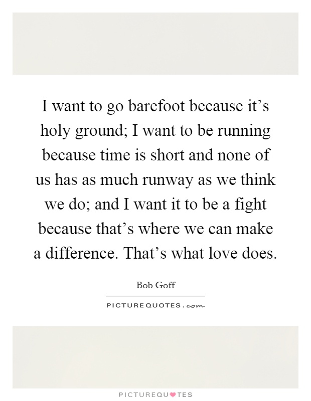 I want to go barefoot because it's holy ground; I want to be running because time is short and none of us has as much runway as we think we do; and I want it to be a fight because that's where we can make a difference. That's what love does Picture Quote #1