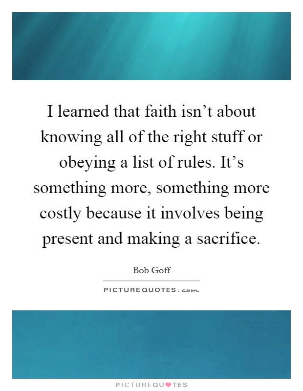 I learned that faith isn't about knowing all of the right stuff or obeying a list of rules. It's something more, something more costly because it involves being present and making a sacrifice Picture Quote #1