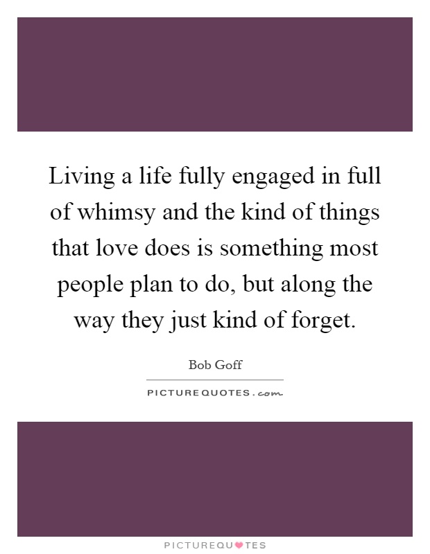 Living a life fully engaged in full of whimsy and the kind of things that love does is something most people plan to do, but along the way they just kind of forget Picture Quote #1
