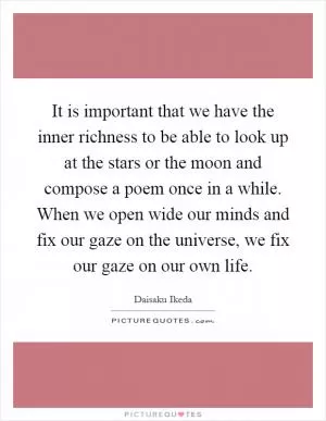 It is important that we have the inner richness to be able to look up at the stars or the moon and compose a poem once in a while. When we open wide our minds and fix our gaze on the universe, we fix our gaze on our own life Picture Quote #1