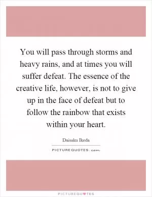 You will pass through storms and heavy rains, and at times you will suffer defeat. The essence of the creative life, however, is not to give up in the face of defeat but to follow the rainbow that exists within your heart Picture Quote #1