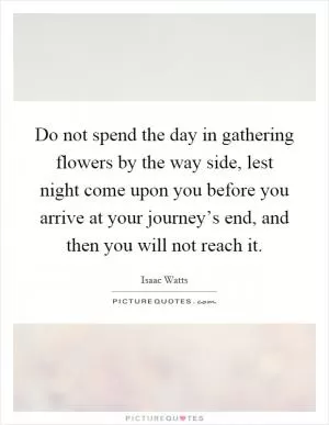 Do not spend the day in gathering flowers by the way side, lest night come upon you before you arrive at your journey’s end, and then you will not reach it Picture Quote #1