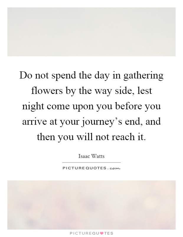 Do not spend the day in gathering flowers by the way side, lest night come upon you before you arrive at your journey's end, and then you will not reach it Picture Quote #1