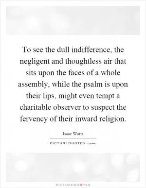 To see the dull indifference, the negligent and thoughtless air that sits upon the faces of a whole assembly, while the psalm is upon their lips, might even tempt a charitable observer to suspect the fervency of their inward religion Picture Quote #1