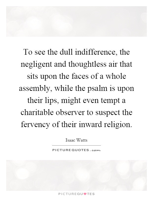 To see the dull indifference, the negligent and thoughtless air that sits upon the faces of a whole assembly, while the psalm is upon their lips, might even tempt a charitable observer to suspect the fervency of their inward religion Picture Quote #1