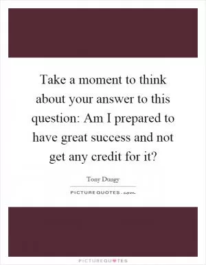 Take a moment to think about your answer to this question: Am I prepared to have great success and not get any credit for it? Picture Quote #1