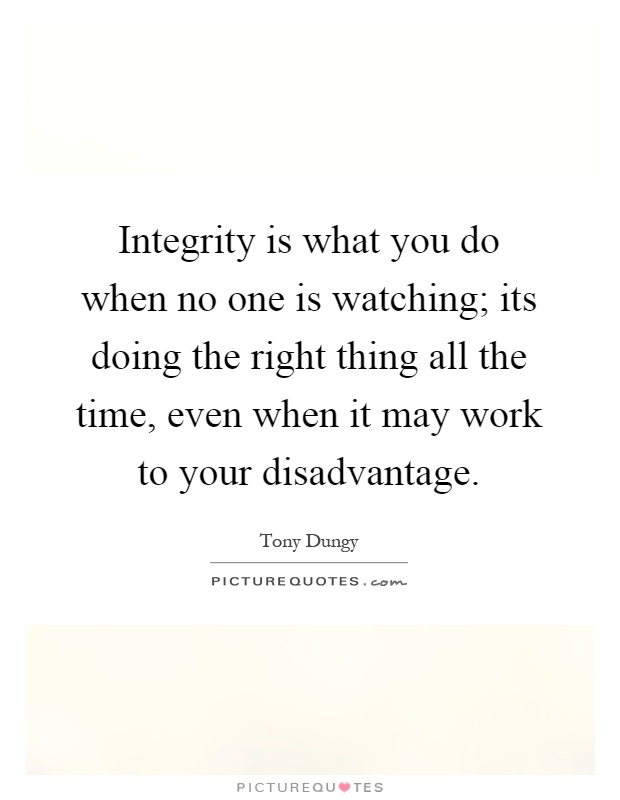 Integrity is what you do when no one is watching; its doing the right thing all the time, even when it may work to your disadvantage Picture Quote #1