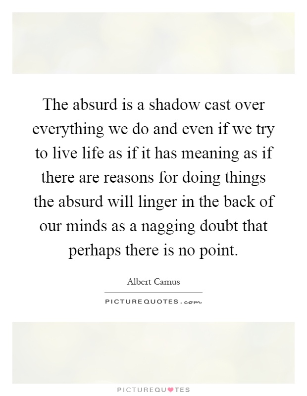 The absurd is a shadow cast over everything we do and even if we try to live life as if it has meaning as if there are reasons for doing things the absurd will linger in the back of our minds as a nagging doubt that perhaps there is no point Picture Quote #1