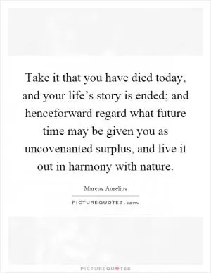 Take it that you have died today, and your life’s story is ended; and henceforward regard what future time may be given you as uncovenanted surplus, and live it out in harmony with nature Picture Quote #1