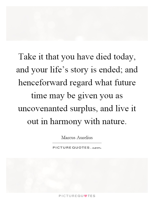 Take it that you have died today, and your life's story is ended; and henceforward regard what future time may be given you as uncovenanted surplus, and live it out in harmony with nature Picture Quote #1