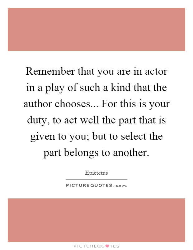 Remember that you are in actor in a play of such a kind that the author chooses... For this is your duty, to act well the part that is given to you; but to select the part belongs to another Picture Quote #1