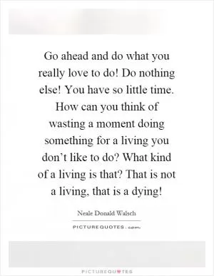 Go ahead and do what you really love to do! Do nothing else! You have so little time. How can you think of wasting a moment doing something for a living you don’t like to do? What kind of a living is that? That is not a living, that is a dying! Picture Quote #1