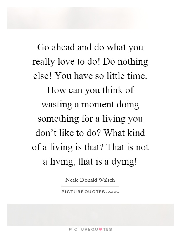Go ahead and do what you really love to do! Do nothing else! You have so little time. How can you think of wasting a moment doing something for a living you don't like to do? What kind of a living is that? That is not a living, that is a dying! Picture Quote #1