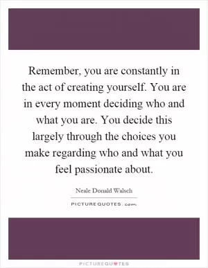 Remember, you are constantly in the act of creating yourself. You are in every moment deciding who and what you are. You decide this largely through the choices you make regarding who and what you feel passionate about Picture Quote #1