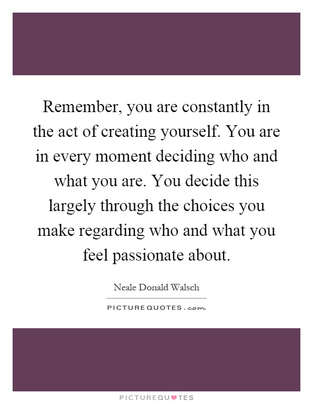 Remember, you are constantly in the act of creating yourself. You are in every moment deciding who and what you are. You decide this largely through the choices you make regarding who and what you feel passionate about Picture Quote #1