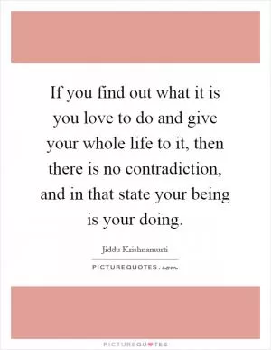 If you find out what it is you love to do and give your whole life to it, then there is no contradiction, and in that state your being is your doing Picture Quote #1
