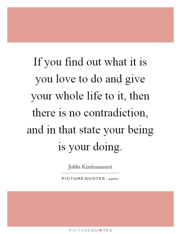 If you find out what it is you love to do and give your whole life to it, then there is no contradiction, and in that state your being is your doing Picture Quote #1